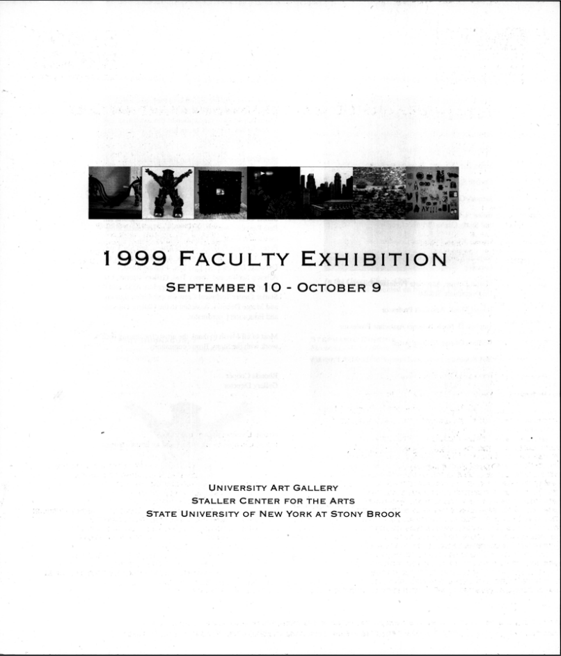 1999 Faculty Exhibition September 10-October 9, 1999  Artists: Ilan Averbuch, Martin Levine, Fred Badalamenti, Daniel Monk, James Beatman,  Stephen D. Nash, Toby Buonagurio, William Oberst, Stephanie Dinkins, Mel Pekarsky, Christa Erickson, Howardena Pindell, Jacques Guilmain, Christopher Semergieff, Helen A. Harrison, Thom Thompson, George Koras, Marianne Weil, Stephen Larese, Robert White, Kes Zapkus   Exhibition Catalog