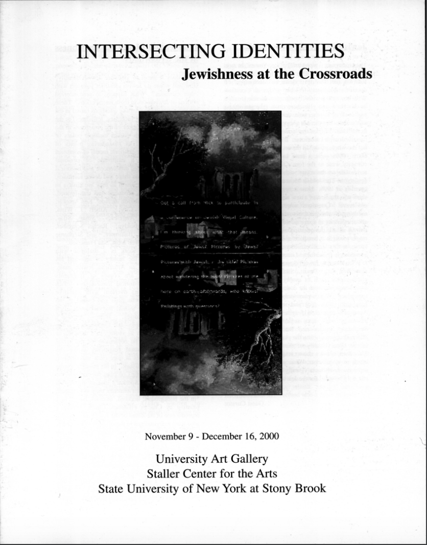 Intersecting Identities: Jewishness at the Crossroads November 9–December 16, 2000  Artists: Ken Aptekar, Rachel Shreiber, Susan J. Silas, Stephanie Snyder, Albert J. Winn  Guest Curators: Prof. Nicholas D. Mirzoeff and Karen Levitov, Assistant Curator, The Jewish Museum  Exhibition Catalog