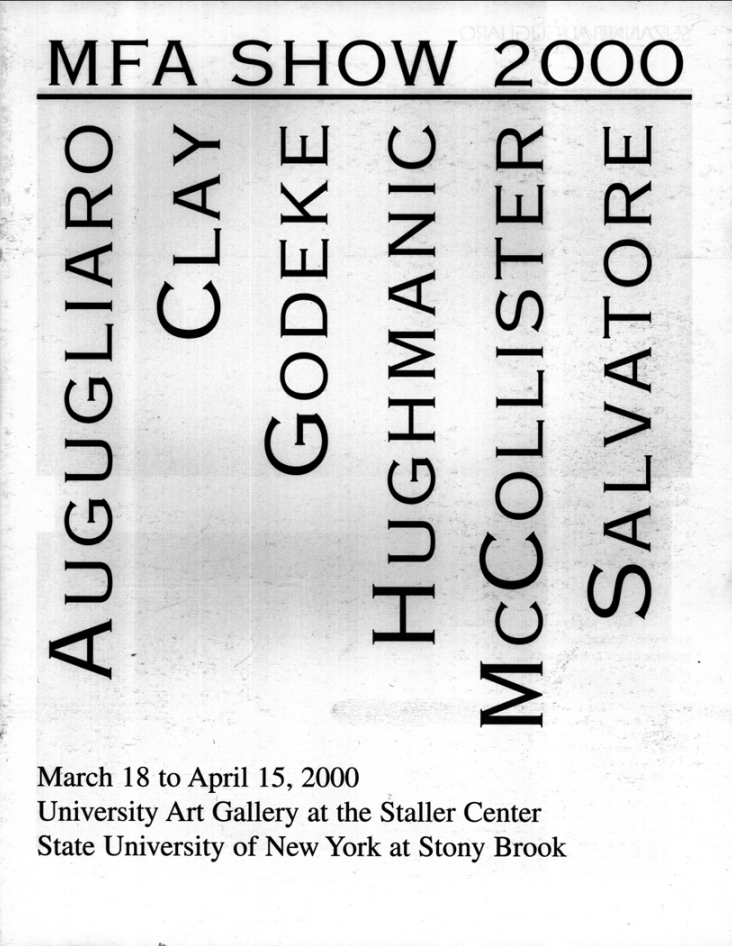 MFA Thesis Exhibition 2000 March 18–April 15, 2000  Artists: Suzanne Augugliaro, Tonya J. Clay, Jason Godeke, Kimberly Hughmanic, Todd McCollister, Nina Salvator  Exhibition Catalog