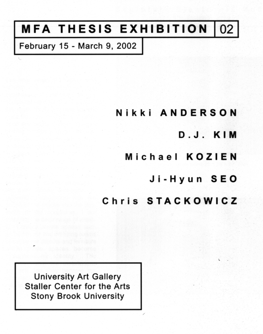 MFA Thesis Exhibition 2002 February 15–March 9, 2002  Artists: Nikki Anderson, D.J. Kim, Michael Kozien, Ji-Hyun Seo, Chris Stackowicz  Exhibition Catalog